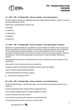8
18 - ( 2017 - TRT - 12ª Região (SC) - Técnico Judiciário - Área Administrativa )
O autor do texto 3 declara que, apesar de a literatura conter cenas de violência, ninguém a acusa de
ser responsável pela violência.
Nesse caso, a argumentação se apoia numa:
a) analogia;
b) inferência;
c) redundância;
d) metáfora;
e) metonímia.
19 - ( 2017 - TRT - 12ª Região (SC) - Técnico Judiciário - Área Administrativa – Sintaxe )
Diante de um questionamento de um professor, um aluno declara: ‚Eu prefiro um livro do que uma
história em quadrinhos. Quando contamos uma história com palavras, podemos dar mais detalhes.
Se um escritor quisesse descrever alguém que morre de vontade de comer um omelete, ele
escreveria: ‘Ele estava sentado, ele se mexia, se mexia, ele morria de vontade de comer’. Numa tira
de quadrinhos, veríamos esse personagem curvado sobre um prato de omelete. Seria pouco
atraente‛.
Nesse segmento do texto há um problema de norma culta; o segmento em que se mostra um erro
gramatical é:
a) Eu prefiro um livro do que uma história em quadrinhos.
b) Quando contamos uma história com palavras, podemos dar mais detalhes.
c) Se um escritor quisesse descrever alguém...
d) Ele estava sentado, ele se mexia, se mexia...
e) ...ele morria de vontade de comer.
20 - ( 2017 - TRT - 12ª Região (SC) - Técnico Judiciário - Área Administrativa )
A frase de César Augusto – Apressa-te devagar – traz um exemplo de linguagem figurada que se
repete em:
a) Quem não gosta de estar consigo mesmo em geral está certo.
b) É muito difícil distinguir entre um homem de gênio e um louco.
c) Amor é ferida que dói e não se sente.
d) O mundo não será salvo pelos caridosos, mas pelos eficientes.
e) É preferível conhecer coisas inúteis que não saber nada.
 