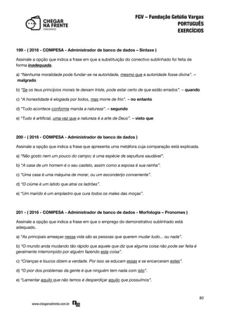 80
199 - ( 2016 - COMPESA - Administrador de banco de dados – Sintaxe )
Assinale a opção que indica a frase em que a substituição do conectivo sublinhado foi feita de
forma inadequada.
a) “Nenhuma moralidade pode fundar-se na autoridade, mesmo que a autoridade fosse divina”. –
malgrado
b) “Se os teus princípios morais te deixam triste, pode estar certo de que estão errados”. – quando
c) “A honestidade é elogiada por todos, mas morre de frio”. – no entanto
d) ‚Tudo acontece conforme manda a natureza”. – segundo
e) “Tudo é artificial, uma vez que a natureza é a arte de Deus”. – visto que
200 - ( 2016 - COMPESA - Administrador de banco de dados )
Assinale a opção que indica a frase que apresenta uma metáfora cuja comparação está explicada.
a) “Não gosto nem um pouco do campo; é uma espécie de sepultura saudável”.
b) “A casa de um homem é o seu castelo, assim como a esposa é sua rainha”.
c) “Uma casa é uma máquina de morar, ou um esconderijo conveniente”.
d) “O ciúme é um latido que atrai os ladrões”.
e) “Um marido é um emplastro que cura todos os males das moças”.
201 - ( 2016 - COMPESA - Administrador de banco de dados - Morfologia – Pronomes )
Assinale a opção que indica a frase em que o emprego do demonstrativo sublinhado está
adequado.
a) “As principais ameaças nessa vida são as pessoas que querem mudar tudo... ou nada”.
b) “O mundo anda mudando tão rápido que aquele que diz que alguma coisa não pode ser feita é
geralmente interrompido por alguém fazendo esta coisa”.
c) “Crianças e loucos dizem a verdade. Por isso se educam essas e se encarceram estes”.
d) “O pior dos problemas da gente é que ninguém tem nada com isto”.
e) “Lamentar aquilo que não temos é desperdiçar aquilo que possuímos”.
 