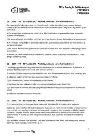 9
21 - ( 2017 - TRT - 12ª Região (SC) - Analista Judiciário - Área Administrativa )
As frases abaixo são compostas por uma afirmação inicial, seguida por segmentos de tipos
diversos. Aquela frase em que a afirmação inicial sublinhada mostra a seguir um argumento que a
defende é:
a) Os automóveis brasileiros são muito ruins, foi o que disse o ex-presidente Collor, impedido
durante seu mandato.
b) A automedicação é um hábito perigoso, e é o que fazem milhares de brasileiros irresponsáveis.
c) A venda de computadores de mesa está caindo, as empresas passaram a dar mais atenção à
venda de portáteis.
d) As provas de concursos públicos reduziram em número este ano, embora o desemprego tenha
aumentado.
e) Mesmo os restaurantes de luxo passaram a oferecer pratos executivos mais baratos; a crise
atingiu também a mesa.
22 - ( 2017 - TRT - 12ª Região (SC) - Analista Judiciário - Área Administrativa )
Um shopping mostrava o seguinte aviso na entrada de um dos seus elevadores: ‘É permitida a
entrada de cães no elevador social e de serviço, apenas‛.
A redação do texto mostra problemas estruturais, mas depreende-se do texto e da situação, que:
a) cães não podem entrar nas lojas ou andar pelos corredores;
b) os cachorros não podem subir pelas escadas rolantes;
c) os donos de cães só podem subir com os animais pelo elevador de serviço;
d) o transporte de animais deve ser obrigatoriamente realizado com acompanhantes no elevador
social;
e) cães não são bem-vindos ao shopping.
23 - ( 2017 - TRT - 12ª Região (SC) - Analista Judiciário - Área Administrativa )
O primeiro capítulo do livro A evolução da escrita, de Carlos M. Horcades, diz o seguinte:
Letras são como abelhas. Uma abelha sozinha é apenas um inseto irracional. Mas, se observarmos
uma colmeia com seu funcionamento extremamente complexo, com operárias, soldados, babás,
faxineiras, zangões e rainha, veremos que esses insetos primitivos desempenham funções bem
determinadas. A abelha não tem inteligência individual, mas a colmeia é dotada de inteligência
coletiva.
Isso acontece também com as letras. Uma letra sozinha não vale nada. Mas letras juntas formam
palavras, e palavras são pensamento. (p.15)
 