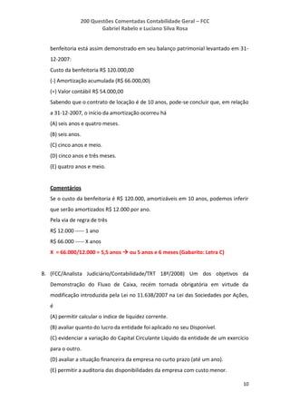 200 Questões Comentadas Contabilidade Geral – FCC
Gabriel Rabelo e Luciano Silva Rosa
10
benfeitoria está assim demonstrado em seu balanço patrimonial levantado em 31-
12-2007:
Custo da benfeitoria R$ 120.000,00
(-) Amortização acumulada (R$ 66.000,00)
(=) Valor contábil R$ 54.000,00
Sabendo que o contrato de locação é de 10 anos, pode-se concluir que, em relação
a 31-12-2007, o início da amortização ocorreu há
(A) seis anos e quatro meses.
(B) seis anos.
(C) cinco anos e meio.
(D) cinco anos e três meses.
(E) quatro anos e meio.
Comentários
Se o custo da benfeitoria é R$ 120.000, amortizáveis em 10 anos, podemos inferir
que serão amortizados R$ 12.000 por ano.
Pela via de regra de três
R$ 12.000 ----- 1 ano
R$ 66.000 ----- X anos
X = 66.000/12.000 = 5,5 anos  ou 5 anos e 6 meses (Gabarito: Letra C)
8. (FCC/Analista Judiciário/Contabilidade/TRT 18ª/2008) Um dos objetivos da
Demonstração do Fluxo de Caixa, recém tornada obrigatória em virtude da
modificação introduzida pela Lei no 11.638/2007 na Lei das Sociedades por Ações,
é
(A) permitir calcular o índice de liquidez corrente.
(B) avaliar quanto do lucro da entidade foi aplicado no seu Disponível.
(C) evidenciar a variação do Capital Circulante Líquido da entidade de um exercício
para o outro.
(D) avaliar a situação financeira da empresa no curto prazo (até um ano).
(E) permitir a auditoria das disponibilidades da empresa com custo menor.
 