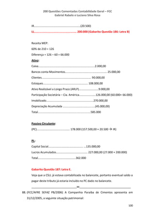 200 Questões Comentadas Contabilidade Geral – FCC
Gabriel Rabelo e Luciano Silva Rosa
100
IR...........................................................(20.500)
LL................................................... 200.000 (Gabarito Questão 186: Letra B)
Receita MEP:
60% de 210 = 126
Diferença = 126 – 60 = 66.000
Ativo:
Caixa........................................................................2.000,00
Bancos conta Movimentos..................................................... 25.000,00
Clientes............................................................... 90.000,00
Estoques......................................................... 108.000,00
Ativo Realizável a Longo Prazo (ARLP).........................9.000,00
Participação Societária – Cia. América.....................126.000,00 (60.000+ 66.000)
Imobilizado............................................................270.000,00
Depreciação Acumulada .........................................(45.000,00)
Total...................................................................585.000
Passivo Circulante:
(PC).......................................... 178.000 (157.500,00 + 20.500  IR)
PL:
Capital Social............................................ ...135.000,00
Lucros Acumulados........................................ 227.000,00 (27.000 + 200.000)
Total................................................362.000
Gabarito Questão 187: Letra E.
Veja que a CSLL já estava contabilizada no balancete, portanto eventual saldo a
pagar deste tributo já estaria incluído no PC dado no balancete.
_____________________________xx_________________________________
88. (FCC/AFRE SEFAZ PB/2006) A Companhia Paraíba de Cimentos apresenta em
31/12/2005, a seguinte situação patrimonial:
 