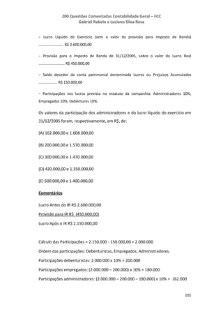 200 Questões Comentadas Contabilidade Geral – FCC
Gabriel Rabelo e Luciano Silva Rosa
101
− Lucro Líquido do Exercício (sem o valor da provisão para Imposto de Renda)
........................ R$ 2.600.000,00
− Provisão para o Imposto de Renda de 31/12/2005, sobre o valor do Lucro Real
......................... R$ 450.000,00
− Saldo devedor da conta patrimonial denominada Lucros ou Prejuízos Acumulados
.................. R$ 150.000,00
− Participações nos lucros prevista no estatuto da companhia: Administradores 10%,
Empregados 10%, Debêntures 10%.
Os valores da participação dos administradores e do lucro líquido do exercício em
31/12/2005 foram, respectivamente, em R$, de:
(A) 162.000,00 e 1.608.000,00
(B) 200.000,00 e 1.570.000,00
(C) 300.000,00 e 1.470.000,00
(D) 420.000,00 e 1.350.000,00
(E) 600.000,00 e 1.400.000,00
Comentários
Lucro Antes do IR R$ 2.600.000,00
Provisão para IR R$ (450.000,00)
Lucro Após o IR R$ 2.150.000,00
Cálculo das Participações = 2.150.000 - 150.000,00 = 2.000.000
Ordem das participações: Debenturistas, Empregados, Administradores.
Participações debenturistas: 2.000.000 x 10% = 200.000
Participações empregados: (2.000.000 – 200.000) x 10% = 180.000
Participações administradores: (2.000.000 – 200.000 – 180.000) x 10% = 162.000
 