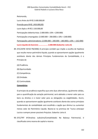 200 Questões Comentadas Contabilidade Geral – FCC
Gabriel Rabelo e Luciano Silva Rosa
102
Retomando,
Lucro Antes do IR R$ 2.600.000,00
Provisão para IR R$ (450.000,00)
Lucro Após o IR R$ 2.150.000,00
Participações debenturistas: 2.000.000 x 10% = (200.000)
Participações empregados: (2.000.000 – 200.000) x 10% = (180.000)
Participações administradores: (2.000.000 – 200.000 – 180.000) x 10% = (162.000)
Lucro Líquido do Exercício ................. 1.608.000 (Gabarito: Letra A)
89. (FCC/AFRE SEFAZ PB/2006) O princípio contábil que impõe a escolha de hipótese
que resulte menor patrimônio líquido, quando se apresentarem opções igualmente
aceitáveis diante dos demais Princípios Fundamentais da Contabilidade, é o
Princípio da
(A) Prudência.
(B) Oportunidade.
(C) Competência.
(D) Entidade.
(E) Continuidade.
Comentários
O princípio da prudência especifica que ante duas alternativas, igualmente válidas,
para a quantificação da variação patrimonial, será adotado o menor valor para os
bens ou direitos e o maior valor para as obrigações ou exigibilidades. Assim,
quando se apresentarem opções igualmente aceitáveis diante dos outros princípios
fundamentais de contabilidade será escolhido a opção que diminui ou aumentar
menos valor do Patrimônio Líquido. Baseia-se na premissa de "nunca antecipar
Lucros e sempre prever possíveis Prejuízos. Gabarito: Letra A.
90. (FCC/TRT 6º/Analista Judiciário/Contabilidade) No Balanço Patrimonial, é
classificada como reserva de capital a reserva
 