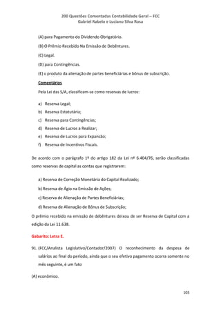 200 Questões Comentadas Contabilidade Geral – FCC
Gabriel Rabelo e Luciano Silva Rosa
103
(A) para Pagamento do Dividendo Obrigatório.
(B) O Prêmio Recebido Na Emissão de Debêntures.
(C) Legal.
(D) para Contingências.
(E) o produto da alienação de partes beneficiárias e bônus de subscrição.
Comentários
Pela Lei das S/A, classificam-se como reservas de lucros:
a) Reserva Legal;
b) Reserva Estatutária;
c) Reserva para Contingências;
d) Reserva de Lucros a Realizar;
e) Reserva de Lucros para Expansão;
f) Reserva de Incentivos Fiscais.
De acordo com o parágrafo 1º do artigo 182 da Lei nº 6.404/76, serão classificadas
como reservas de capital as contas que registrarem:
a) Reserva de Correção Monetária do Capital Realizado;
b) Reserva de Ágio na Emissão de Ações;
c) Reserva de Alienação de Partes Beneficiárias;
d) Reserva de Alienação de Bônus de Subscrição;
O prêmio recebido na emissão de debêntures deixou de ser Reserva de Capital com a
edição da Lei 11.638.
Gabarito: Letra E.
91. (FCC/Analista Legislativo/Contador/2007) O reconhecimento da despesa de
salários ao final do período, ainda que o seu efetivo pagamento ocorra somente no
mês seguinte, é um fato
(A) econômico.
 