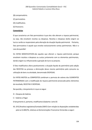200 Questões Comentadas Contabilidade Geral – FCC
Gabriel Rabelo e Luciano Silva Rosa
104
(B) compensatório.
(C) permutativo.
(D) modificativo.
(E) financeiro.
Comentários
O que caracteriza um fato permutativo é que eles não alteram a riqueza patrimonial,
ou seja, não envolvem receitas ou despesas. Receitas e despesas darão origem ao
lucro e serão os responsáveis pela alteração da situação líquida patrimonial. Portanto,
fato permutativo é aquele que envolve exclusivamente contas patrimoniais. Não é o
caso da questão!
Os FATOS MODIFICATIVOS são aqueles que alteram a riqueza patrimonial, porque
envolvem receitas e despesas ou custos juntamente com os elementos patrimoniais,
dando origem ou influenciando a geração de lucro ou prejuízo.
O fato modificativo altera positivamente a situação líquida do patrimônio pela adição
das RECEITAS ou provoca a diminuição desse mesmo patrimônio pelo consumo ou
utilização de bens na atividade, denominado DESPESAS.
Os FATOS MISTOS ou COMPOSTOS combinam a permuta de valores dos ELEMENTOS
PATRIMONIAIS com a modificação da riqueza patrimonial provocada pelos elementos
do resultado, RECEITAS E DESPESAS.
Na questão, o lançamento é o que se segue:
D – Despesa de Salários
C – Salários a Pagar
O lançamento é, portanto, modificativo (Gabarito: Letra D)
92. (FCC/Analista Legislativo/Contador/2007) Com relação às disposições estabelecidas
pela Lei 6.404/76, relativas as Demonstrações Financeiras fornecidas a seguir:
 