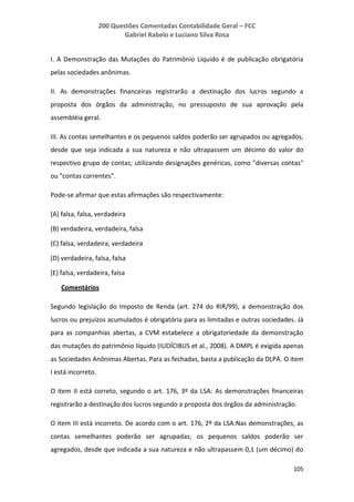 200 Questões Comentadas Contabilidade Geral – FCC
Gabriel Rabelo e Luciano Silva Rosa
105
I. A Demonstração das Mutações do Patrimônio Líquido é de publicação obrigatória
pelas sociedades anônimas.
II. As demonstrações financeiras registrarão a destinação dos lucros segundo a
proposta dos órgãos da administração, no pressuposto de sua aprovação pela
assembléia geral.
III. As contas semelhantes e os pequenos saldos poderão ser agrupados ou agregados,
desde que seja indicada a sua natureza e não ultrapassem um décimo do valor do
respectivo grupo de contas; utilizando designações genéricas, como "diversas contas"
ou "contas correntes".
Pode-se afirmar que estas afirmações são respectivamente:
(A) falsa, falsa, verdadeira
(B) verdadeira, verdadeira, falsa
(C) falsa, verdadeira, verdadeira
(D) verdadeira, falsa, falsa
(E) falsa, verdadeira, falsa
Comentários
Segundo legislação do Imposto de Renda (art. 274 do RIR/99), a demonstração dos
lucros ou prejuízos acumulados é obrigatória para as limitadas e outras sociedades. Já
para as companhias abertas, a CVM estabelece a obrigatoriedade da demonstração
das mutações do patrimônio líquido (IUDÍCIBUS et al., 2008). A DMPL é exigida apenas
as Sociedades Anônimas Abertas. Para as fechadas, basta a publicação da DLPA. O item
I está incorreto.
O item II está correto, segundo o art. 176, 3º da LSA: As demonstrações financeiras
registrarão a destinação dos lucros segundo a proposta dos órgãos da administração.
O item III está incorreto. De acordo com o art. 176, 2º da LSA:Nas demonstrações, as
contas semelhantes poderão ser agrupadas; os pequenos saldos poderão ser
agregados, desde que indicada a sua natureza e não ultrapassem 0,1 (um décimo) do
 