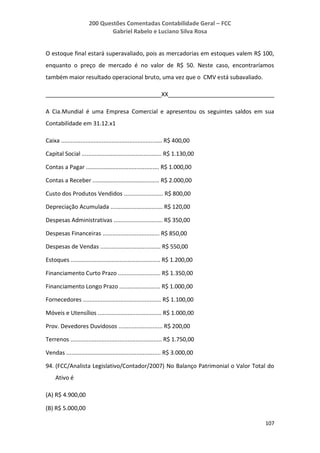200 Questões Comentadas Contabilidade Geral – FCC
Gabriel Rabelo e Luciano Silva Rosa
107
O estoque final estará superavaliado, pois as mercadorias em estoques valem R$ 100,
enquanto o preço de mercado é no valor de R$ 50. Neste caso, encontraríamos
também maior resultado operacional bruto, uma vez que o CMV está subavaliado.
____________________________________XX_________________________________
A Cia.Mundial é uma Empresa Comercial e apresentou os seguintes saldos em sua
Contabilidade em 31.12.x1
Caixa .............................................................. R$ 400,00
Capital Social ................................................. R$ 1.130,00
Contas a Pagar ............................................. R$ 1.000,00
Contas a Receber ......................................... R$ 2.000,00
Custo dos Produtos Vendidos ........................ R$ 800,00
Depreciação Acumulada ................................ R$ 120,00
Despesas Administrativas .............................. R$ 350,00
Despesas Financeiras ................................... R$ 850,00
Despesas de Vendas ..................................... R$ 550,00
Estoques ....................................................... R$ 1.200,00
Financiamento Curto Prazo .......................... R$ 1.350,00
Financiamento Longo Prazo ......................... R$ 1.000,00
Fornecedores ................................................ R$ 1.100,00
Móveis e Utensílios ....................................... R$ 1.000,00
Prov. Devedores Duvidosos ........................... R$ 200,00
Terrenos ........................................................ R$ 1.750,00
Vendas .......................................................... R$ 3.000,00
94. (FCC/Analista Legislativo/Contador/2007) No Balanço Patrimonial o Valor Total do
Ativo é
(A) R$ 4.900,00
(B) R$ 5.000,00
 