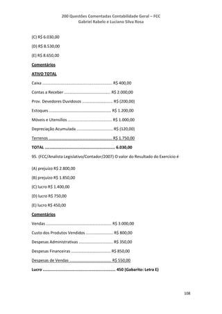200 Questões Comentadas Contabilidade Geral – FCC
Gabriel Rabelo e Luciano Silva Rosa
108
(C) R$ 6.030,00
(D) R$ 8.530,00
(E) R$ 8.650,00
Comentários
ATIVO TOTAL
Caixa .............................................................. R$ 400,00
Contas a Receber ......................................... R$ 2.000,00
Prov. Devedores Duvidosos ........................... R$ (200,00)
Estoques ....................................................... R$ 1.200,00
Móveis e Utensílios ....................................... R$ 1.000,00
Depreciação Acumulada ................................ R$ (120,00)
Terrenos ........................................................ R$ 1.750,00
TOTAL ........................................................... 6.030,00
95. (FCC/Analista Legislativo/Contador/2007) O valor do Resultado do Exercício é
(A) prejuízo R$ 2.800,00
(B) prejuízo R$ 1.850,00
(C) lucro R$ 1.400,00
(D) lucro R$ 750,00
(E) lucro R$ 450,00
Comentários
Vendas .......................................................... R$ 3.000,00
Custo dos Produtos Vendidos ........................ R$ 800,00
Despesas Administrativas .............................. R$ 350,00
Despesas Financeiras ................................... R$ 850,00
Despesas de Vendas ..................................... R$ 550,00
Lucro ............................................................. 450 (Gabarito: Letra E)
 