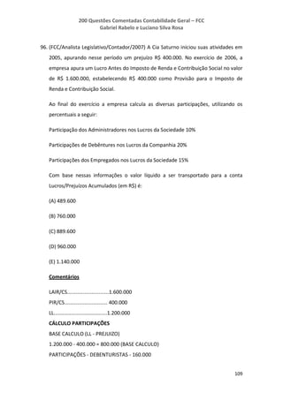 200 Questões Comentadas Contabilidade Geral – FCC
Gabriel Rabelo e Luciano Silva Rosa
109
96. (FCC/Analista Legislativo/Contador/2007) A Cia Saturno iniciou suas atividades em
2005, apurando nesse período um prejuízo R$ 400.000. No exercício de 2006, a
empresa apura um Lucro Antes do Imposto de Renda e Contribuição Social no valor
de R$ 1.600.000, estabelecendo R$ 400.000 como Provisão para o Imposto de
Renda e Contribuição Social.
Ao final do exercício a empresa calcula as diversas participações, utilizando os
percentuais a seguir:
Participação dos Administradores nos Lucros da Sociedade 10%
Participações de Debêntures nos Lucros da Companhia 20%
Participações dos Empregados nos Lucros da Sociedade 15%
Com base nessas informações o valor líquido a ser transportado para a conta
Lucros/Prejuízos Acumulados (em R$) é:
(A) 489.600
(B) 760.000
(C) 889.600
(D) 960.000
(E) 1.140.000
Comentários
LAIR/CS.............................1.600.000
PIR/CS.............................. 400.000
LL.....................................1.200.000
CÁLCULO PARTICIPAÇÕES
BASE CALCULO (LL - PREJUIZO)
1.200.000 - 400.000 = 800.000 (BASE CALCULO)
PARTICIPAÇÕES - DEBENTURISTAS - 160.000
 