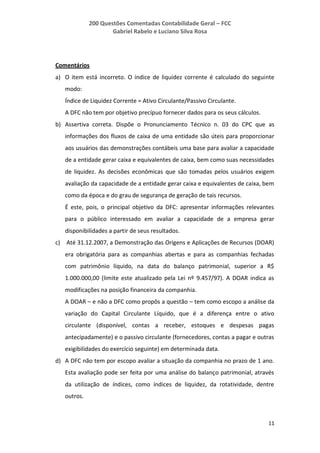 200 Questões Comentadas Contabilidade Geral – FCC
Gabriel Rabelo e Luciano Silva Rosa
11
Comentários
a) O item está incorreto. O índice de liquidez corrente é calculado do seguinte
modo:
Índice de Liquidez Corrente = Ativo Circulante/Passivo Circulante.
A DFC não tem por objetivo precípuo fornecer dados para os seus cálculos.
b) Assertiva correta. Dispõe o Pronunciamento Técnico n. 03 do CPC que as
informações dos fluxos de caixa de uma entidade são úteis para proporcionar
aos usuários das demonstrações contábeis uma base para avaliar a capacidade
de a entidade gerar caixa e equivalentes de caixa, bem como suas necessidades
de liquidez. As decisões econômicas que são tomadas pelos usuários exigem
avaliação da capacidade de a entidade gerar caixa e equivalentes de caixa, bem
como da época e do grau de segurança de geração de tais recursos.
É este, pois, o principal objetivo da DFC: apresentar informações relevantes
para o público interessado em avaliar a capacidade de a empresa gerar
disponibilidades a partir de seus resultados.
c) Até 31.12.2007, a Demonstração das Origens e Aplicações de Recursos (DOAR)
era obrigatória para as companhias abertas e para as companhias fechadas
com patrimônio líquido, na data do balanço patrimonial, superior a R$
1.000.000,00 (limite este atualizado pela Lei nº 9.457/97). A DOAR indica as
modificações na posição financeira da companhia.
A DOAR – e não a DFC como propôs a questão – tem como escopo a análise da
variação do Capital Circulante Líquido, que é a diferença entre o ativo
circulante (disponível, contas a receber, estoques e despesas pagas
antecipadamente) e o passivo circulante (fornecedores, contas a pagar e outras
exigibilidades do exercício seguinte) em determinada data.
d) A DFC não tem por escopo avaliar a situação da companhia no prazo de 1 ano.
Esta avaliação pode ser feita por uma análise do balanço patrimonial, através
da utilização de índices, como índices de liquidez, da rotatividade, dentre
outros.
 