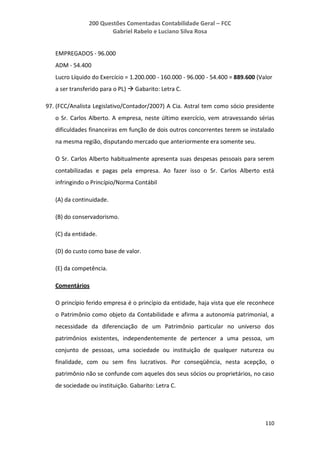 200 Questões Comentadas Contabilidade Geral – FCC
Gabriel Rabelo e Luciano Silva Rosa
110
EMPREGADOS - 96.000
ADM - 54.400
Lucro Líquido do Exercício = 1.200.000 - 160.000 - 96.000 - 54.400 = 889.600 (Valor
a ser transferido para o PL)  Gabarito: Letra C.
97. (FCC/Analista Legislativo/Contador/2007) A Cia. Astral tem como sócio presidente
o Sr. Carlos Alberto. A empresa, neste último exercício, vem atravessando sérias
dificuldades financeiras em função de dois outros concorrentes terem se instalado
na mesma região, disputando mercado que anteriormente era somente seu.
O Sr. Carlos Alberto habitualmente apresenta suas despesas pessoais para serem
contabilizadas e pagas pela empresa. Ao fazer isso o Sr. Carlos Alberto está
infringindo o Princípio/Norma Contábil
(A) da continuidade.
(B) do conservadorismo.
(C) da entidade.
(D) do custo como base de valor.
(E) da competência.
Comentários
O princípio ferido empresa é o princípio da entidade, haja vista que ele reconhece
o Patrimônio como objeto da Contabilidade e afirma a autonomia patrimonial, a
necessidade da diferenciação de um Patrimônio particular no universo dos
patrimônios existentes, independentemente de pertencer a uma pessoa, um
conjunto de pessoas, uma sociedade ou instituição de qualquer natureza ou
finalidade, com ou sem fins lucrativos. Por conseqüência, nesta acepção, o
patrimônio não se confunde com aqueles dos seus sócios ou proprietários, no caso
de sociedade ou instituição. Gabarito: Letra C.
 
