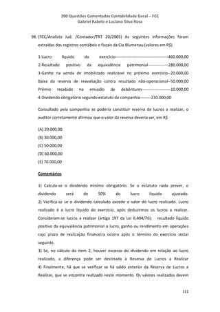 200 Questões Comentadas Contabilidade Geral – FCC
Gabriel Rabelo e Luciano Silva Rosa
111
98. (FCC/Analista Jud. /Contador/TRT 20/2005) As seguintes informações foram
extraídas dos registros contábeis e fiscais da Cia Blumenau (valores em R$)
1-Lucro líquido do exercício---------------------------------------460.000,00
2-Resultado positivo da equivalência patrimonial---------------280.000,00
3-Ganho na venda de imobilizado realizável no próximo exercício--20.000,00
Baixa da reserva de reavaliação contra resultado não-operacional--50.000,00
Prêmio recebido na emissão de debêntures---------------------10.000,00
4-Dividendo obrigatório segundo estatuto da companhia--------230.000,00
Consultado pela companhia se poderia constituir reserva de lucros a realizar, o
auditor corretamente afirmou que o valor da reserva deveria ser, em R$
(A) 20.000,00
(B) 30.000,00
(C) 50.000,00
(D) 60.000,00
(E) 70.000,00
Comentários
1) Calcula-se o dividendo mínimo obrigatório. Se o estatuto nada prever, o
dividendo será de 50% do lucro líquido ajustado.
2) Verifica-se se o dividendo calculado excede o valor do lucro realizado. Lucro
realizado é o lucro líquido do exercício, após deduzirmos os lucros a realizar.
Consideram-se lucros a realizar (artigo 197 da Lei 6.404/76): resultado líquido
positivo da equivalência patrimonial o lucro, ganho ou rendimento em operações
cujo prazo de realização financeira ocorra após o término do exercício social
seguinte.
3) Se, no cálculo do item 2, houver excesso do dividendo em relação ao lucro
realizado, a diferença pode ser destinada à Reserva de Lucros a Realizar
4) Finalmente, há que se verificar se há saldo anterior da Reserva de Lucros a
Realizar, que se encontra realizado neste momento. Os valores realizados devem
 