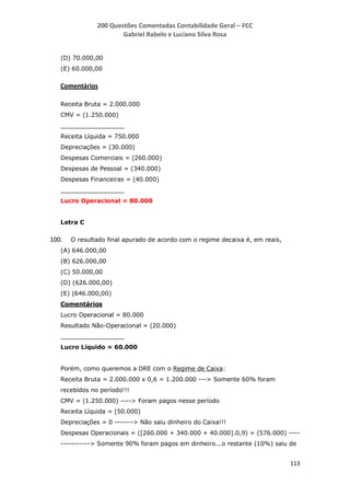 200 Questões Comentadas Contabilidade Geral – FCC
Gabriel Rabelo e Luciano Silva Rosa
113
(D) 70.000,00
(E) 60.000,00
Comentários
Receita Bruta = 2.000.000
CMV = (1.250.000)
_________________
Receita Líquida = 750.000
Depreciações = (30.000)
Despesas Comerciais = (260.000)
Despesas de Pessoal = (340.000)
Despesas Financeiras = (40.000)
_________________
Lucro Operacional = 80.000
Letra C
100. O resultado final apurado de acordo com o regime decaixa é, em reais,
(A) 646.000,00
(B) 626.000,00
(C) 50.000,00
(D) (626.000,00)
(E) (646.000,00)
Comentários
Lucro Operacional = 80.000
Resultado Não-Operacional = (20.000)
_________________
Lucro Líquido = 60.000
Porém, como queremos a DRE com o Regime de Caixa:
Receita Bruta = 2.000.000 x 0,6 = 1.200.000 ---> Somente 60% foram
recebidos no período!!!
CMV = (1.250.000) ----> Foram pagos nesse período
Receita Líquida = (50.000)
Depreciações = 0 -------> Não saiu dinheiro do Caixa!!!
Despesas Operacionais = ([260.000 + 340.000 + 40.000].0,9) = (576.000) ----
-----------> Somente 90% foram pagos em dinheiro...o restante (10%) saiu de
 
