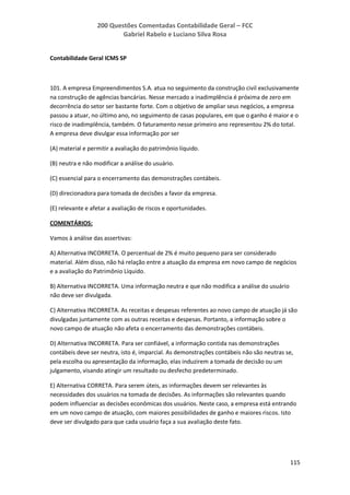 200 Questões Comentadas Contabilidade Geral – FCC
Gabriel Rabelo e Luciano Silva Rosa
115
Contabilidade Geral ICMS SP
101. A empresa Empreendimentos S.A. atua no seguimento da construção civil exclusivamente
na construção de agências bancárias. Nesse mercado a inadimplência é próxima de zero em
decorrência do setor ser bastante forte. Com o objetivo de ampliar seus negócios, a empresa
passou a atuar, no último ano, no seguimento de casas populares, em que o ganho é maior e o
risco de inadimplência, também. O faturamento nesse primeiro ano representou 2% do total.
A empresa deve divulgar essa informação por ser
(A) material e permitir a avaliação do patrimônio líquido.
(B) neutra e não modificar a análise do usuário.
(C) essencial para o encerramento das demonstrações contábeis.
(D) direcionadora para tomada de decisões a favor da empresa.
(E) relevante e afetar a avaliação de riscos e oportunidades.
COMENTÁRIOS:
Vamos à análise das assertivas:
A) Alternativa INCORRETA. O percentual de 2% é muito pequeno para ser considerado
material. Além disso, não há relação entre a atuação da empresa em novo campo de negócios
e a avaliação do Patrimônio Líquido.
B) Alternativa INCORRETA. Uma informação neutra e que não modifica a análise do usuário
não deve ser divulgada.
C) Alternativa INCORRETA. As receitas e despesas referentes ao novo campo de atuação já são
divulgadas juntamente com as outras receitas e despesas. Portanto, a informação sobre o
novo campo de atuação não afeta o encerramento das demonstrações contábeis.
D) Alternativa INCORRETA. Para ser confiável, a informação contida nas demonstrações
contábeis deve ser neutra, isto é, imparcial. As demonstrações contábeis não são neutras se,
pela escolha ou apresentação da informação, elas induzirem a tomada de decisão ou um
julgamento, visando atingir um resultado ou desfecho predeterminado.
E) Alternativa CORRETA. Para serem úteis, as informações devem ser relevantes às
necessidades dos usuários na tomada de decisões. As informações são relevantes quando
podem influenciar as decisões econômicas dos usuários. Neste caso, a empresa está entrando
em um novo campo de atuação, com maiores possibilidades de ganho e maiores riscos. Isto
deve ser divulgado para que cada usuário faça a sua avaliação deste fato.
 