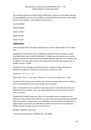 200 Questões Comentadas Contabilidade Geral – FCC
Gabriel Rabelo e Luciano Silva Rosa
116
102. A depreciação de uma máquina, pelo método linear, relativa ao ano de 2008, adquirida
por R$ 100.000,00, em 01 de julho de 2008, com vida útil estimada de 10 anos, valor residual
de 5% do valor histórico, e que trabalha em dois turnos, é
(A) R$ 14.250,00
(B) R$ 10.000,00
(C) R$ 7.125,00
(D) R$ 5.000,00
(E) R$ 4.750,00
COMENTÁRIOS:
Breve explicação teórica: Há vários métodos para se calcular a depreciação. Os mais usados
são:
1) Método da Linha Reta ou Linear ou Método das Quotas Constantes: dividimos o valor
depreciável pelo tempo de vida útil estimada. É o método que mais aparece nos concursos.
Quando a questão não mencionar nenhum método específico, devemos usar o método Linear.
Ex: Máquina com vida útil de 10 anos e valor depreciável de 60.000. Depreciação anual = $
60.000 / 10 anos= $ 6.000.
2) Método da Soma dos dígitos ou Método de Cole: somamos os dígitos da vida útil e
dividimos cada algarismo pela soma. Ex: Veículo com vida útil de 5 anos:
Somamos 5 + 4 + 3 + 2 + 1 = 15.
Depreciação : Ano 1 = 5 / 15; ano 2 = 4/15; ano 3 = 3/15; ano 4 = 2/15 e ano 5 = 1/15.
A justificativa técnica para esse método é que a despesa de depreciação menor nos últimos
anos é compensada pelo aumento das despesas de manutenção.
(Obs. A Esaf já elaborou uma questão em que a depreciação era calculada de acordo com o
“Método de Cole crescente”, neste caso a depreciação do ano 1 é 1/15, do ano 2 é 2/15, e
assim por diante).
3) Método de Unidades Produzidas: Estima-se a quantidade total de unidades que será
produzida. A depreciação é feita dividindo-se o total efetivamente produzido pela capacidade
total de produção. Ex. Máquina que custou 100.000 e com capacidade de produção total, ao
longo de toda a sua vida útil, de 1.000.000 de unidades. No ano de X1, foram produzidas
80.000 unidades. Portanto, a depreciação em X1 será :
(80.000 / 1.000.000) = 0,08 ou 8%.
Valor da depreciação em X1: $100.000 x 8% = $ 8.000,00.
 