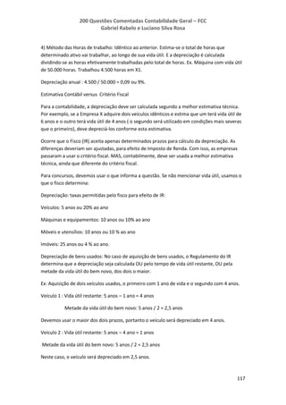 200 Questões Comentadas Contabilidade Geral – FCC
Gabriel Rabelo e Luciano Silva Rosa
117
4) Método das Horas de trabalho: Idêntico ao anterior. Estima-se o total de horas que
determinado ativo vai trabalhar, ao longo de sua vida útil. E a depreciação é calculada
dividindo-se as horas efetivamente trabalhadas pelo total de horas. Ex. Máquina com vida útil
de 50.000 horas. Trabalhou 4.500 horas em X1.
Depreciação anual : 4.500 / 50.000 = 0,09 ou 9%.
Estimativa Contábil versus Critério Fiscal
Para a contabilidade, a depreciação deve ser calculada segundo a melhor estimativa técnica.
Por exemplo, se a Empresa X adquire dois veículos idênticos e estima que um terá vida útil de
6 anos e o outro terá vida útil de 4 anos ( o segundo será utilizado em condições mais severas
que o primeiro), deve depreciá-los conforme esta estimativa.
Ocorre que o Fisco (IR) aceita apenas determinados prazos para cálculo da depreciação. As
diferenças deveriam ser ajustadas, para efeito de Imposto de Renda. Com isso, as empresas
passaram a usar o critério fiscal. MAS, contabilmente, deve ser usada a melhor estimativa
técnica, ainda que diferente do critério fiscal.
Para concursos, devemos usar o que informa a questão. Se não mencionar vida útil, usamos o
que o fisco determina:
Depreciação: taxas permitidas pelo fisco para efeito de IR:
Veículos: 5 anos ou 20% ao ano
Máquinas e equipamentos: 10 anos ou 10% ao ano
Móveis e utensílios: 10 anos ou 10 % ao ano
Imóveis: 25 anos ou 4 % ao ano.
Depreciação de bens usados: No caso de aquisição de bens usados, o Regulamento do IR
determina que a depreciação seja calculada OU pelo tempo de vida útil restante, OU pela
metade da vida útil do bem novo, dos dois o maior.
Ex: Aquisição de dois veículos usados, o primeiro com 1 ano de vida e o segundo com 4 anos.
Veículo 1 : Vida útil restante: 5 anos – 1 ano = 4 anos
Metade da vida útil do bem novo: 5 anos / 2 = 2,5 anos
Devemos usar o maior dos dois prazos, portanto o veículo será depreciado em 4 anos.
Veículo 2 : Vida útil restante: 5 anos – 4 ano = 1 anos
Metade da vida útil do bem novo: 5 anos / 2 = 2,5 anos
Neste caso, o veículo será depreciado em 2,5 anos.
 