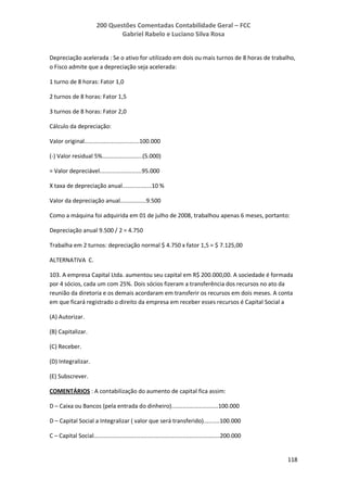 200 Questões Comentadas Contabilidade Geral – FCC
Gabriel Rabelo e Luciano Silva Rosa
118
Depreciação acelerada : Se o ativo for utilizado em dois ou mais turnos de 8 horas de trabalho,
o Fisco admite que a depreciação seja acelerada:
1 turno de 8 horas: Fator 1,0
2 turnos de 8 horas: Fator 1,5
3 turnos de 8 horas: Fator 2,0
Cálculo da depreciação:
Valor original..................................100.000
(-) Valor residual 5%.........................(5.000)
= Valor depreciável..........................95.000
X taxa de depreciação anual..................10 %
Valor da depreciação anual................9.500
Como a máquina foi adquirida em 01 de julho de 2008, trabalhou apenas 6 meses, portanto:
Depreciação anual 9.500 / 2 = 4.750
Trabalha em 2 turnos: depreciação normal $ 4.750 x fator 1,5 = $ 7.125,00
ALTERNATIVA C.
103. A empresa Capital Ltda. aumentou seu capital em R$ 200.000,00. A sociedade é formada
por 4 sócios, cada um com 25%. Dois sócios fizeram a transferência dos recursos no ato da
reunião da diretoria e os demais acordaram em transferir os recursos em dois meses. A conta
em que ficará registrado o direito da empresa em receber esses recursos é Capital Social a
(A) Autorizar.
(B) Capitalizar.
(C) Receber.
(D) Integralizar.
(E) Subscrever.
COMENTÁRIOS : A contabilização do aumento de capital fica assim:
D – Caixa ou Bancos (pela entrada do dinheiro).............................100.000
D – Capital Social a Integralizar ( valor que será transferido)..........100.000
C – Capital Social..............................................................................200.000
 