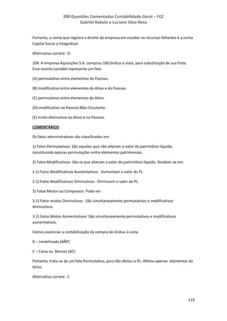 200 Questões Comentadas Contabilidade Geral – FCC
Gabriel Rabelo e Luciano Silva Rosa
119
Portanto, a conta que registra o direito da empresa em receber os recursos faltantes é a conta
Capital Social a Integralizar.
Alternativa correta: D
104. A empresa Aquisições S.A. comprou 100 ônibus à vista, para substituição de sua frota.
Esse evento contábil representa um fato
(A) permutativo entre elementos do Passivo.
(B) modificativo entre elementos do Ativo e do Passivo.
(C) permutativo entre elementos do Ativo.
(D) modificativo no Passivo Não-Circulante.
(E) misto diminutivo no Ativo e no Passivo.
COMENTÁRIOS:
Os fatos administrativos são classificados em:
1) Fatos Permutativos: São aqueles que não alteram o valor do patrimônio líquido,
constituindo apenas permutações entre elementos patrimoniais.
2) Fatos Modificativos: São os que alteram o valor do patrimônio líquido. Dividem-se em:
2.1) Fatos Modificativos Aumentativos : Aumentam o valor do PL
2.1) Fatos Modificativos Diminutivos : Diminuem o valor do PL
3) Fatos Mistos ou Compostos: Pode ser :
3.1) Fatos mistos Diminutivos : São simultaneamente permutativos e modificativos
diminutivos.
3.2) Fatos Mistos Aumentativos: São simultaneamente permutativos e modificativos
aumentativos.
Vamos examinar a contabilização da compra de ônibus à vista:
D – Imobilizado (AÑP)
C – Caixa ou Bancos (AC)
Portanto, trata-se de um fato Permutativo, pois não afetou o PL. Afetou apenas elementos do
Ativo.
Alternativa correta : C
 