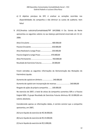 200 Questões Comentadas Contabilidade Geral – FCC
Gabriel Rabelo e Luciano Silva Rosa
12
e) O objetivo precípuo da DFC é analisar as variações ocorridas nas
disponibilidades da companhia e não diminuir os custos de auditoria. Item
falso!
9. (FCC/Analista Judiciário/Contabilidade/TRT 18ª/2008) A Cia. Estrela do Norte
apresentou os seguintes valores no seu balanço patrimonial encerrado em 31-12-
2006:
Ativo Circulante .............................................. 800.000,00
Passivo Circulante .......................................... 650.000,00
Ativo Realizável a Longo Prazo ...................... 230.000,00
Passivo Exigível a Longo Prazo ..................... 470.000,00
Ativo Permanente ........................................... 950.000,00
Resultado de Exercícios Futuros..................... 20.000,00
Foram extraídas as seguintes informações da Demonstração das Mutações do
Patrimônio Líquido:
Aumento de capital em dinheiro ..................... 240.000,00
Aumento de capital com incorporação de reservas ........................... 260.000,00
Resgate de ações da própria companhia ....... 100.000,00
No exercício de 2007, o total de ativos da companhia aumentou 50% e o Passivo
Exigível 80%. O grupo Resultado de Exercícios Futuros diminuiu R$ 10.000,00 em
valores absolutos.
Considerando apenas as informações dadas, é correto concluir que a companhia
apresentou, em 2007,
(A) lucro líquido do exercício de R$ 28.000,00.
(B) lucro líquido do exercício de R$ 23.000,00.
(C) lucro líquido do exercício de R$ 3.000,00.
 