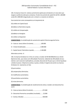 200 Questões Comentadas Contabilidade Geral – FCC
Gabriel Rabelo e Luciano Silva Rosa
120
105. A empresa Inova S.A. realizou aumento de capital para entrada de um novo sócio que
alugava o prédio da sede para a empresa. O valor do aumento de capital foi de R$ 1.100.000
sendo R$ 1.000.000 integralizado com o imóvel e o restante em dinheiro.
Esse evento tem como consequência um lançamento de
(A) crédito em Capital Social.
(B) débito no Patrimônio Líquido.
(C) crédito em Compensação.
(D) débito no Intangível.
(E) crédito no Disponível.
COMENTÁRIOS: A contabilização do aumento de capital é feita da seguinte forma:
D – Caixa ou banco (Ativo Circulante)......................100.000
D – Imóvel (Imobilizado).........................................1.000.000
C – Capital Social ( Patrimônio Líquido)..................1.100.000
Alternativa correta : A
106. A empresa Girobaixo S.A. tinha um contas a receber de R$ 500.000,00 de seu cliente
Oportunia Ltda., que estava com dificuldades financeiras. Sabendo das dificuldades de seu
cliente e com receio de inadimplência, concedeu desconto de 5% para que o cliente liquidasse
a dívida no prazo. A Oportunia aceitou e quitou a dívida. O registro do evento na empresa
Girobaixo S.A. representa um fato
(A) permutativo.
(B) compensativo diminutivo.
(C) modificativo aumentativo.
(D) quantitativo aumentativo.
(E) misto diminutivo.
COMENTÁRIOS: A contabilização do recebimento de contas a receber com descontos fica
assim:
D – Caixa ou banco (Ativo Circulante)...........................475.000
D – Descontos financeiros concedidos (resultado).........25.000
C – Contas a Receber.....................................................500.000
 