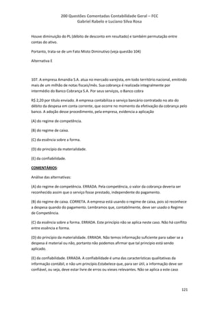 200 Questões Comentadas Contabilidade Geral – FCC
Gabriel Rabelo e Luciano Silva Rosa
121
Houve diminuição do PL (débito de desconto em resultado) e também permutação entre
contas do ativo.
Portanto, trata-se de um Fato Misto Diminutivo (veja questão 104)
Alternativa E
107. A empresa Amandia S.A. atua no mercado varejista, em todo território nacional, emitindo
mais de um milhão de notas fiscais/mês. Sua cobrança é realizada integralmente por
intermédio do Banco Cobrança S.A. Por seus serviços, o Banco cobra
R$ 2,20 por título enviado. A empresa contabiliza o serviço bancário contratado no ato do
débito da despesa em conta corrente, que ocorre no momento da efetivação da cobrança pelo
banco. A adoção desse procedimento, pela empresa, evidencia a aplicação
(A) do regime de competência.
(B) do regime de caixa.
(C) da essência sobre a forma.
(D) do princípio da materialidade.
(E) da confiabilidade.
COMENTÁRIOS:
Análise das alternativas:
(A) do regime de competência. ERRADA. Pela competência, o valor da cobrança deveria ser
reconhecido assim que o serviço fosse prestado, independente do pagamento.
(B) do regime de caixa. CORRETA. A empresa está usando o regime de caixa, pois só reconhece
a despesa quando do pagamento. Lembramos que, contabilmente, deve ser usado o Regime
de Competência.
(C) da essência sobre a forma. ERRADA. Este princípio não se aplica neste caso. Não há conflito
entre essência e forma.
(D) do princípio da materialidade. ERRADA. Não temos informação suficiente para saber se a
despesa é material ou não, portanto não podemos afirmar que tal princípio está sendo
aplicado.
(E) da confiabilidade. ERRADA. A confiabilidade é uma das características qualitativas da
informação contábil, e não um princípio.Estabelece que, para ser útil, a informação deve ser
confiável, ou seja, deve estar livre de erros ou vieses relevantes. Não se aplica a este caso
 