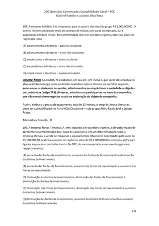 200 Questões Comentadas Contabilidade Geral – FCC
Gabriel Rabelo e Luciano Silva Rosa
122
108. A empresa Solidária S.A. emprestou para os quatro diretores do grupo R$ 1.000.000,00. O
evento foi formalizado por meio de contrato de mútuo, com juros de mercado, para
pagamento em doze meses. Em conformidade com a lei societária vigente, esse fato deve ser
registrado como
(A) adiantamento a diretores − passivo circulante.
(B) adiantamento a diretores − ativo não-circulante.
(C) empréstimos a diretores − ativo circulante.
(D) empréstimos a diretores − ativo não-circulante.
(E) empréstimos a diretores − passivo circulante.
COMENTÁRIOS A Lei 6404/76 estabelece, em seu art. 179, inciso II, que serão classificados no
ativo realizável a longo prazo os direitos realizáveis após o término do exercício seguinte,
assim como os derivados de vendas, adiantamentos ou empréstimos a sociedades coligadas
ou controladas (artigo 243), diretores, acionistas ou participantes no lucro da companhia,
que não constituírem negócios usuais na exploração do objeto da companhia.
Assim, embora o prazo de pagamento seja de 12 meses, o empréstimo a diretores
deve ser contabilizado no Ativo Não Circulante – sub-grupo Ativo Realizável a Longo
Prazo.
Alternativa Correta : D
109. A empresa Novos Tempos S.A. tem, segundo a lei societária vigente, a obrigatoriedade de
apresentar a Demonstração dos Fluxos de Caixa (DFC). Em um determinado período, a
empresa efetuou a venda de máquinas e equipamentos totalmente depreciados pelo valor de
R$ 100.000,00, realizou aumento de capital no valor de R$ 1.000.000,00 e comprou softwares
ligados ao processo produtivo à vista. Na DFC, do mesmo período, esses eventos geraram,
respectivamente,
(A) aumento das fontes de investimento, aumento das fontes de financiamento e diminuição
das fontes de investimento.
(B) aumento das fontes de financiamento, aumento das fontes de investimento e aumento das
fontes de investimento.
(C) diminuição das fontes de investimentos, diminuição das fontes de financiamento e
diminuição das fontes de investimento.
(D) diminuição das fontes de financiamento, diminuição das fontes de investimento e aumento
das fontes de investimento.
(E) diminuição das fontes de investimento, aumento das fontes de financiamento e aumento
das fontes de financiamento.
 