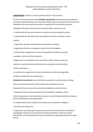 200 Questões Comentadas Contabilidade Geral – FCC
Gabriel Rabelo e Luciano Silva Rosa
123
COMENTÁRIOS: Conforme o Pronunciamento CPC 03 – Fluxo de Caixa:
“Os fluxos de caixa decorrentes das atividades operacionais são basicamente derivados das
principais atividades geradoras de receita da entidade. Portanto, eles geralmente resultam das
transações e de outros eventos que entram na apuração do lucro líquido ou prejuízo.
Exemplos de fluxos de caixa que decorrem das atividades operacionais são:
a. recebimentos de caixa pela venda de mercadorias e pela prestação de serviços;
b. recebimentos de caixa decorrentes de royalties, honorários, comissões e outras
receitas;
c. pagamentos de caixa a fornecedores de mercadorias e serviços;
d. pagamentos de caixa a empregados ou por conta de empregados;
e. recebimentos e pagamentos de caixa por seguradora de prêmios e sinistros,
anuidades e outros benefícios da apólice;
f. pagamentos ou restituição de caixa de impostos sobre a renda, a menos que
possam ser especificamente identificados com as atividades de financiamento
ou de investimento; e
g. recebimentos e pagamentos de caixa de contratos mantidos para negociação
imediata ou disponíveis para venda futura.
Atividades de investimento são as referentes à aquisição e à venda de ativos de longo
prazo e de outros investimentos não incluídos nos equivalentes de caixa.
Exemplos de fluxos de caixa decorrentes das atividades de investimento são:
a. pagamentos de caixa para aquisição de ativo imobilizado, intangível e outros
ativos de longo prazo. Esses desembolsos incluem os custos de desenvolvimento ativados e
ativos imobilizados de construção própria;
b. recebimentos de caixa resultantes da venda de ativo imobilizado, intangível e
outros ativos de longo prazo;
c. pagamentos para aquisição de ações ou instrumentos de dívida de outras entidades e
participações societárias em joint ventures (exceto desembolsos referentes a títulos
considerados como equivalentes de caixa ou mantidos para negociação imediata ou venda
futura);
 