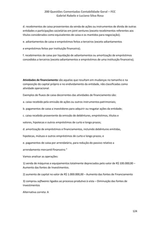 200 Questões Comentadas Contabilidade Geral – FCC
Gabriel Rabelo e Luciano Silva Rosa
124
d. recebimentos de caixa provenientes da venda de ações ou instrumentos de dívida de outras
entidades e participações societárias em joint ventures (exceto recebimentos referentes aos
títulos considerados como equivalentes de caixa e os mantidos para negociação);
e. adiantamentos de caixa e empréstimos feitos a terceiros (exceto adiantamentos
e empréstimos feitos por instituição financeira);
f. recebimentos de caixa por liquidação de adiantamentos ou amortização de empréstimos
concedidos a terceiros (exceto adiantamentos e empréstimos de uma instituição financeira);
Atividades de financiamento são aquelas que resultam em mudanças no tamanho e na
composição do capital próprio e no endividamento da entidade, não classificadas como
atividade operacional.
Exemplos de fluxos de caixa decorrentes das atividades de financiamento são:
a. caixa recebido pela emissão de ações ou outros instrumentos patrimoniais;
b. pagamentos de caixa a investidores para adquirir ou resgatar ações da entidade;
c. caixa recebido proveniente da emissão de debêntures, empréstimos, títulos e
valores, hipotecas e outros empréstimos de curto e longo prazos;
d. amortização de empréstimos e financiamentos, incluindo debêntures emitidas,
hipotecas, mútuos e outros empréstimos de curto e longo prazos; e
e. pagamentos de caixa por arrendatário, para redução do passivo relativo a
arrendamento mercantil financeiro.”
Vamos analisar as operações:
1) venda de máquinas e equipamentos totalmente depreciados pelo valor de R$ 100.000,00 –
Aumento das fontes de Investimentos.
2) aumento de capital no valor de R$ 1.000.000,00 – Aumento das fontes de Financiamento
3) comprou softwares ligados ao processo produtivo à vista – Diminuição das fontes de
Investimentos
Alternativa correta: A
 