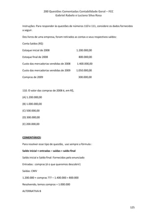 200 Questões Comentadas Contabilidade Geral – FCC
Gabriel Rabelo e Luciano Silva Rosa
125
Instruções: Para responder às questões de números 110 e 111, considere os dados fornecidos
a seguir.
Dos livros de uma empresa, foram retirados as contas e seus respectivos saldos:
Conta Saldos (R$)
Estoque inicial de 2008 1.200.000,00
Estoque final de 2008 800.000,00
Custo das mercadorias vendidas de 2008 1.400.000,00
Custo das mercadorias vendidas de 2009 1.050.000,00
Compras de 2009 300.000,00
110. O valor das compras de 2008 é, em R$,
(A) 1.200.000,00
(B) 1.000.000,00
(C) 500.000,00
(D) 300.000,00
(E) 200.000,00
COMENTÁRIOS:
Para resolver esse tipo de questão, use sempre a fórmula :
Saldo inicial + entradas – saídas = saldo final
Saldo inicial e Saldo final: Fornecidos pelo enunciado
Entradas : compras (é o que queremos descobrir)
Saídas: CMV
1.200.000 + compras ??? – 1.400.000 = 800.000
Resolvendo, temos compras = 1.000.000
ALTERNATIVA B
 