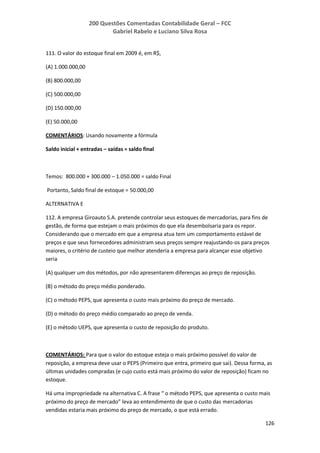 200 Questões Comentadas Contabilidade Geral – FCC
Gabriel Rabelo e Luciano Silva Rosa
126
111. O valor do estoque final em 2009 é, em R$,
(A) 1.000.000,00
(B) 800.000,00
(C) 500.000,00
(D) 150.000,00
(E) 50.000,00
COMENTÁRIOS: Usando novamente a fórmula
Saldo inicial + entradas – saídas = saldo final
Temos: 800.000 + 300.000 – 1.050.000 = saldo Final
Portanto, Saldo final de estoque = 50.000,00
ALTERNATIVA E
112. A empresa Giroauto S.A. pretende controlar seus estoques de mercadorias, para fins de
gestão, de forma que estejam o mais próximos do que ela desembolsaria para os repor.
Considerando que o mercado em que a empresa atua tem um comportamento estável de
preços e que seus fornecedores administram seus preços sempre reajustando-os para preços
maiores, o critério de custeio que melhor atenderia a empresa para alcançar esse objetivo
seria
(A) qualquer um dos métodos, por não apresentarem diferenças ao preço de reposição.
(B) o método do preço médio ponderado.
(C) o método PEPS, que apresenta o custo mais próximo do preço de mercado.
(D) o método do preço médio comparado ao preço de venda.
(E) o método UEPS, que apresenta o custo de reposição do produto.
COMENTÁRIOS: Para que o valor do estoque esteja o mais próximo possível do valor de
reposição, a empresa deve usar o PEPS (Primeiro que entra, primeiro que sai). Dessa forma, as
últimas unidades compradas (e cujo custo está mais próximo do valor de reposição) ficam no
estoque.
Há uma impropriedade na alternativa C. A frase “ o método PEPS, que apresenta o custo mais
próximo do preço de mercado” leva ao entendimento de que o custo das mercadorias
vendidas estaria mais próximo do preço de mercado, o que está errado.
 
