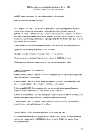 200 Questões Comentadas Contabilidade Geral – FCC
Gabriel Rabelo e Luciano Silva Rosa
127
No PEPS, o valor do estoque fica mais próximo do preço de mercado.
A banca considerou correta a alternativa C.
113. A empresa Pós-sal S.A., concessionária do direito de exploração de petróleo no litoral
brasileiro, tem o direito de prospecção e exploração da área denominada “campo de
golfinhos”. A área é de difícil exploração e foi concedida a custo zero. A empresa não detém
tecnologia específica para exploração dessas áreas e a tecnologia não é dominada. A empresa
tem estudo projetando a possibilidade de exploração de 1.000.000 de barris/dia. Essa empresa
deve, na ocorrência do evento,
(A) reconhecer um ativo permanente pertinente ao valor do volume de produção estimado.
(B) contabilizar um intangível relativo ao valor da reserva.
(C) redigir uma nota explicativa relatando os fatos e as expectativas.
(D) reconhecer uma receita diferida referente a volume de 1.000.000 de barris.
(E) não realizar procedimento algum, uma vez que o projeto ainda não é viável.
COMENTÁRIOS: Análise das alternativas:
A) Alternativa INCORRETA. A empresa não sabe ainda se conseguirá explorar a área, portanto
não pode reconhecer nenhum ativo.
B) Alternativa INCORRETA. Os ativos devem gerar benefícios futuros. Como a empresa não
sabe se a exploração será viável, não deve reconhecer nenhum ativo.
C) Alternativa CORRETA. A empresa deve informar ao mercado sobre as possibilidades e
perspectivas sobre a exploração da área, através de nota explicativa.
D) Alternativa INCORRETA. E absurda. Não há como reconhecer receita diferida neste caso, em
que a tecnologia para exploração não é sequer dominada pela empresa.
E) Alternativa INCORRETA. A empresa deve informar ao mercado sobre as possibilidades e
perspectivas de exploração do campo de petróleo.
Defensoria Pública – SP – Agente de Defensoria – Contador – FCC 2009
114. Uma empresa efetua a quitação antecipada, de uma fatura relativa ao fornecimento de
suprimentos, no valor de R$ 20.000,00 obtendo um desconto de 10%. No registro dessa
operação a empresa
 