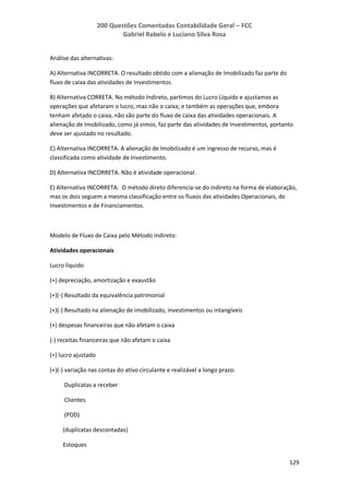 200 Questões Comentadas Contabilidade Geral – FCC
Gabriel Rabelo e Luciano Silva Rosa
129
Análise das alternativas:
A) Alternativa INCORRETA. O resultado obtido com a alienação de Imobilizado faz parte do
fluxo de caixa das atividades de Investimentos.
B) Alternativa CORRETA. No método Indireto, partimos do Lucro Líquido e ajustamos as
operações que afetaram o lucro, mas não o caixa; e também as operações que, embora
tenham afetado o caixa, não são parte do fluxo de caixa das atividades operacionais. A
alienação de Imobilizado, como já vimos, faz parte das atividades de Investimentos, portanto
deve ser ajustado no resultado.
C) Alternativa INCORRETA. A alienação de Imobilizado é um ingresso de recurso, mas é
classificada como atividade de Investimento.
D) Alternativa INCORRETA. Não é atividade operacional.
E) Alternativa INCORRETA. O método direto diferencia-se do indireto na forma de elaboração,
mas os dois seguem a mesma classificação entre os fluxos das atividades Operacionais, de
Investimentos e de Financiamentos.
Modelo de Fluxo de Caixa pelo Método Indireto:
Atividades operacionais
Lucro líquido
(+) depreciação, amortização e exaustão
(+)(-) Resultado da equivalência patrimonial
(+)(-) Resultado na alienação de imobilizado, investimentos ou intangíveis
(+) despesas financeiras que não afetam o caixa
(-) receitas financeiras que não afetam o caixa
(=) lucro ajustado
(+)(-) variação nas contas do ativo circulante e realizável a longo prazo:
Duplicatas a receber
Clientes
(PDD)
(duplicatas descontadas)
Estoques
 