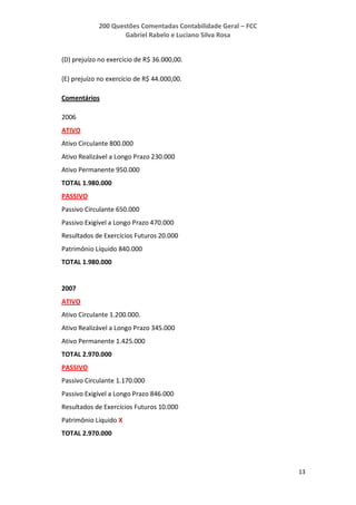 200 Questões Comentadas Contabilidade Geral – FCC
Gabriel Rabelo e Luciano Silva Rosa
13
(D) prejuízo no exercício de R$ 36.000,00.
(E) prejuízo no exercício de R$ 44.000,00.
Comentários
2006
ATIVO
Ativo Circulante 800.000
Ativo Realizável a Longo Prazo 230.000
Ativo Permanente 950.000
TOTAL 1.980.000
PASSIVO
Passivo Circulante 650.000
Passivo Exigível a Longo Prazo 470.000
Resultados de Exercícios Futuros 20.000
Patrimônio Líquido 840.000
TOTAL 1.980.000
2007
ATIVO
Ativo Circulante 1.200.000.
Ativo Realizável a Longo Prazo 345.000
Ativo Permanente 1.425.000
TOTAL 2.970.000
PASSIVO
Passivo Circulante 1.170.000
Passivo Exigível a Longo Prazo 846.000
Resultados de Exercícios Futuros 10.000
Patrimônio Líquido X
TOTAL 2.970.000
 