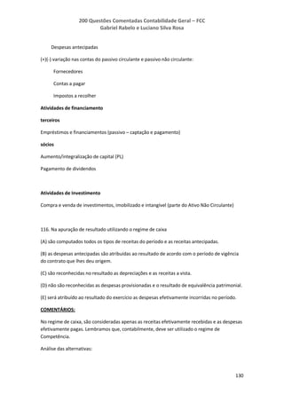 200 Questões Comentadas Contabilidade Geral – FCC
Gabriel Rabelo e Luciano Silva Rosa
130
Despesas antecipadas
(+)(-) variação nas contas do passivo circulante e passivo não circulante:
Fornecedores
Contas a pagar
Impostos a recolher
Atividades de financiamento
terceiros
Empréstimos e financiamentos (passivo – captação e pagamento)
sócios
Aumento/integralização de capital (PL)
Pagamento de dividendos
Atividades de Investimento
Compra e venda de investimentos, imobilizado e intangível (parte do Ativo Não Circulante)
116. Na apuração de resultado utilizando o regime de caixa
(A) são computados todos os tipos de receitas do período e as receitas antecipadas.
(B) as despesas antecipadas são atribuídas ao resultado de acordo com o período de vigência
do contrato que lhes deu origem.
(C) são reconhecidas no resultado as depreciações e as receitas a vista.
(D) não são reconhecidas as despesas provisionadas e o resultado de equivalência patrimonial.
(E) será atribuído ao resultado do exercício as despesas efetivamente incorridas no período.
COMENTÁRIOS:
No regime de caixa, são consideradas apenas as receitas efetivamente recebidas e as despesas
efetivamente pagas. Lembramos que, contabilmente, deve ser utilizado o regime de
Competência.
Análise das alternativas:
 