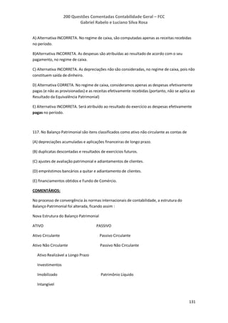 200 Questões Comentadas Contabilidade Geral – FCC
Gabriel Rabelo e Luciano Silva Rosa
131
A) Alternativa INCORRETA. No regime de caixa, são computadas apenas as receitas recebidas
no período.
B)Alternativa INCORRETA. As despesas são atribuídas ao resultado de acordo com o seu
pagamento, no regime de caixa.
C) Alternativa INCORRETA. As depreciações não são consideradas, no regime de caixa, pois não
constituem saída de dinheiro.
D) Alternativa CORRETA. No regime de caixa, consideramos apenas as despesas efetivamente
pagas (e não as provisionadas) e as receitas efetivamente recebidas (portanto, não se aplica ao
Resultado da Equivalência Patrimonial)
E) Alternativa INCORRETA. Será atribuído ao resultado do exercício as despesas efetivamente
pagas no período.
117. No Balanço Patrimonial são itens classificados como ativo não circulante as contas de
(A) depreciações acumuladas e aplicações financeiras de longo prazo.
(B) duplicatas descontadas e resultados de exercícios futuros.
(C) ajustes de avaliação patrimonial e adiantamentos de clientes.
(D) empréstimos bancários a quitar e adiantamento de clientes.
(E) financiamentos obtidos e Fundo de Comércio.
COMENTÁRIOS:
No processo de convergência às normas internacionais de contabilidade, a estrutura do
Balanço Patrimonial foi alterada, ficando assim :
Nova Estrutura do Balanço Patrimonial
ATIVO PASSIVO
Ativo Circulante Passivo Circulante
Ativo Não Circulante Passivo Não Circulante
Ativo Realizável a Longo Prazo
Investimentos
Imobilizado Patrimônio Líquido
Intangível
 