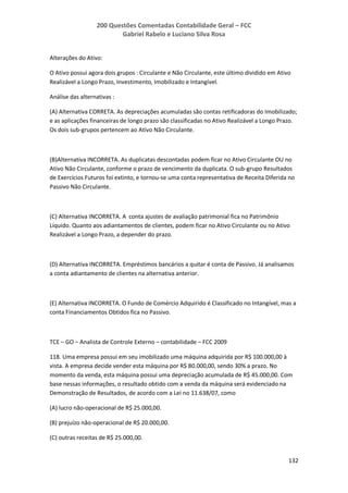 200 Questões Comentadas Contabilidade Geral – FCC
Gabriel Rabelo e Luciano Silva Rosa
132
Alterações do Ativo:
O Ativo possui agora dois grupos : Circulante e Não Circulante, este último dividido em Ativo
Realizável a Longo Prazo, Investimento, Imobilizado e Intangível.
Análise das alternativas :
(A) Alternativa CORRETA. As depreciações acumuladas são contas retificadoras do Imobilizado;
e as aplicações financeiras de longo prazo são classificadas no Ativo Realizável a Longo Prazo.
Os dois sub-grupos pertencem ao Ativo Não Circulante.
(B)Alternativa INCORRETA. As duplicatas descontadas podem ficar no Ativo Circulante OU no
Ativo Não Circulante, conforme o prazo de vencimento da duplicata. O sub-grupo Resultados
de Exercícios Futuros foi extinto, e tornou-se uma conta representativa de Receita Diferida no
Passivo Não Circulante.
(C) Alternativa INCORRETA. A conta ajustes de avaliação patrimonial fica no Patrimônio
Líquido. Quanto aos adiantamentos de clientes, podem ficar no Ativo Circulante ou no Ativo
Realizável a Longo Prazo, a depender do prazo.
(D) Alternativa INCORRETA. Empréstimos bancários a quitar é conta de Passivo. Já analisamos
a conta adiantamento de clientes na alternativa anterior.
(E) Alternativa INCORRETA. O Fundo de Comércio Adquirido é Classificado no Intangível, mas a
conta Financiamentos Obtidos fica no Passivo.
TCE – GO – Analista de Controle Externo – contabilidade – FCC 2009
118. Uma empresa possui em seu imobilizado uma máquina adquirida por R$ 100.000,00 à
vista. A empresa decide vender esta máquina por R$ 80.000,00, sendo 30% a prazo. No
momento da venda, esta máquina possui uma depreciação acumulada de R$ 45.000,00. Com
base nessas informações, o resultado obtido com a venda da máquina será evidenciado na
Demonstração de Resultados, de acordo com a Lei no 11.638/07, como
(A) lucro não-operacional de R$ 25.000,00.
(B) prejuízo não-operacional de R$ 20.000,00.
(C) outras receitas de R$ 25.000,00.
 