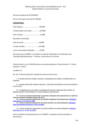 200 Questões Comentadas Contabilidade Geral – FCC
Gabriel Rabelo e Luciano Silva Rosa
133
(D) outras despesas de R$ 20.000,00.
(E) lucro não-operacional de R$ 1.000,00.
COMENTÁRIOS:
Valor Original........................................100.000
(-) Depreciação acumulada....................(45.000)
Valor contábil..........................................55.000
Resultado na alienação:
Valor da venda......................................80.000
(-) Valor contábil..................................(55.000)
Lucro na alienação Imobilizado.............25.000
Ao tempo da Lei 11638/07, o resultado na venda de Imobilizado era classificado como
“Resultado Não Operacional”. Portanto, a alternativa A é a Correta.
Posteriormente, a Lei 11.941/09 alterou essa denominação para “Outras Receitas” e “Outras
Despesas”. Confira:
Lei 6404 / 76
Art. 187. A demonstração do resultado do exercício discriminará:
I - a receita bruta das vendas e serviços, as deduções das vendas, os abatimentos e os
impostos;
II - a receita líquida das vendas e serviços, o custo das mercadorias e serviços vendidos e
o lucro bruto;
III - as despesas com as vendas, as despesas financeiras, deduzidas das receitas, as
despesas gerais e administrativas, e outras despesas operacionais;
IV - o lucro ou prejuízo operacional, as receitas e despesas não operacionais e o saldo da
conta de correção monetária (artigo 185, § 3º);
IV - o lucro ou prejuízo operacional, as receitas e despesas não operacionais; (Redação
dada pela Lei nº 9.249, de 1995)
IV - o lucro ou prejuízo operacional, as outras receitas e as outras despesas; (Redação
dada pela Medida Provisória nº 449, de 2008)
IV – o lucro ou prejuízo operacional, as outras receitas e as outras despesas; (Redação
dada pela Lei nº 11.941, de 2009)
Como a questão cita expressamente a Lei 11638/07, a resposta correta da questão é a
alternativa A.
 