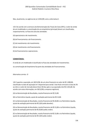 200 Questões Comentadas Contabilidade Geral – FCC
Gabriel Rabelo e Luciano Silva Rosa
134
Mas, atualmente, na vigência da Lei 11941/09, seria a alternativa C.
119. De acordo com a estrutura da Demonstração dos Fluxos de Caixa (DFC), o valor da venda
de um imobilizado e a amortização de um empréstimo (principal) devem ser classificados,
respectivamente, no fluxo de caixa das atividades
(A) operacionais e de investimento.
(B) de financiamento e de financiamento.
(C) de investimento e de investimento.
(D) de investimento e de financiamento.
(E) de financiamento e operacionais.
COMENTÁRIOS:
A venda de um imobilizado é classificada no fluxo das atividades de Investimentos.
Já a amortização de Empréstimo faz parte das atividades de Financiamentos.
Alternativa correta : D
120. Suponha a aquisição, em 30/11/X8, de um ativo financeiro no valor de R$ 1.000,00,
classificado na data de aquisição em 'disponível para venda'. Este título remunera à taxa de 2%
ao mês e o valor de mercado desse título 30 dias após a sua aquisição é de R$ 1.015,00. De
acordo com estas informações, em 30/12/X8, a empresa registrará,
(A) na Demonstração de Resultados, receita financeira de R$ 15,00.
(B) no Patrimônio Líquido, ajuste de avaliação patrimonial de R$ 15,00.
(C) na Demonstração de Resultados, receita financeira de R$ 20,00 e no Patrimônio Líquido,
ajuste de avaliação patrimonial de R$ 5,00 (saldo devedor).
(D) na Demonstração de Resultados, receita financeira de R$ 15,00 e no Patrimônio Líquido,
ajuste de avaliação patrimonial de R$ 20,00 (saldo credor).
(E) na Demonstração de Resultados, receita financeira de R$ 15,00 e no Patrimônio Líquido,
ajuste de avaliação patrimonial de R$ 5,00 (saldo credor).
 