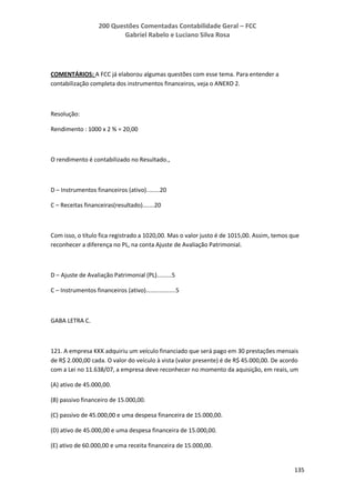 200 Questões Comentadas Contabilidade Geral – FCC
Gabriel Rabelo e Luciano Silva Rosa
135
COMENTÁRIOS: A FCC já elaborou algumas questões com esse tema. Para entender a
contabilização completa dos instrumentos financeiros, veja o ANEXO 2.
Resolução:
Rendimento : 1000 x 2 % = 20,00
O rendimento é contabilizado no Resultado.,
D – Instrumentos financeiros (ativo)........20
C – Receitas financeiras(resultado).......20
Com isso, o título fica registrado a 1020,00. Mas o valor justo é de 1015,00. Assim, temos que
reconhecer a diferença no PL, na conta Ajuste de Avaliação Patrimonial.
D – Ajuste de Avaliação Patrimonial (PL).........5
C – Instrumentos financeiros (ativo)..................5
GABA LETRA C.
121. A empresa KKK adquiriu um veículo financiado que será pago em 30 prestações mensais
de R$ 2.000,00 cada. O valor do veículo à vista (valor presente) é de R$ 45.000,00. De acordo
com a Lei no 11.638/07, a empresa deve reconhecer no momento da aquisição, em reais, um
(A) ativo de 45.000,00.
(B) passivo financeiro de 15.000,00.
(C) passivo de 45.000,00 e uma despesa financeira de 15.000,00.
(D) ativo de 45.000,00 e uma despesa financeira de 15.000,00.
(E) ativo de 60.000,00 e uma receita financeira de 15.000,00.
 