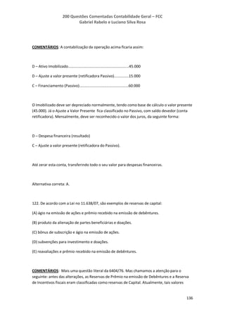 200 Questões Comentadas Contabilidade Geral – FCC
Gabriel Rabelo e Luciano Silva Rosa
136
COMENTÁRIOS: A contabilização da operação acima ficaria assim:
D – Ativo Imobilizado..........................................................45.000
D – Ajuste a valor presente (retificadora Passivo)..............15.000
C – Financiamento (Passivo)...............................................60.000
O Imobilizado deve ser depreciado normalmente, tendo como base de cálculo o valor presente
(45.000). Já o Ajuste a Valor Presente fica classificado no Passivo, com saldo devedor (conta
retificadora). Mensalmente, deve ser reconhecido o valor dos juros, da seguinte forma:
D – Despesa financeira (resultado)
C – Ajuste a valor presente (retificadora do Passivo).
Até zerar esta conta, transferindo todo o seu valor para despesas financeiras.
Alternativa correta: A.
122. De acordo com a Lei no 11.638/07, são exemplos de reservas de capital:
(A) ágio na emissão de ações e prêmio recebido na emissão de debêntures.
(B) produto da alienação de partes beneficiárias e doações.
(C) bônus de subscrição e ágio na emissão de ações.
(D) subvenções para investimento e doações.
(E) reavaliações e prêmio recebido na emissão de debêntures.
COMENTÁRIOS: Mais uma questão literal da 6404/76. Mas chamamos a atenção para o
seguinte: antes das alterações, as Reservas de Prêmio na emissão de Debêntures e a Reserva
de Incentivos fiscais eram classificadas como reservas de Capital. Atualmente, tais valores
 
