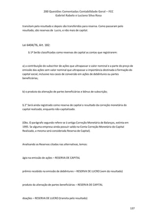 200 Questões Comentadas Contabilidade Geral – FCC
Gabriel Rabelo e Luciano Silva Rosa
137
transitam pelo resultado e depois são transferidos para reserva. Como passaram pelo
resultado, são reservas de Lucro, e não mais de capital.
Lei 6404/76, Art. 182:
§ 1º Serão classificadas como reservas de capital as contas que registrarem:
a) a contribuição do subscritor de ações que ultrapassar o valor nominal e a parte do preço de
emissão das ações sem valor nominal que ultrapassar a importância destinada à formação do
capital social, inclusive nos casos de conversão em ações de debêntures ou partes
beneficiárias;
b) o produto da alienação de partes beneficiárias e bônus de subscrição;
§ 2° Será ainda registrado como reserva de capital o resultado da correção monetária do
capital realizado, enquanto não-capitalizado.
(Obs. O parágrafo segundo refere-se à antiga Correção Monetária de Balanços, extinta em
1995. Se alguma empresa ainda possuir saldo na Conta Correção Monetária do Capital
Realizado, a mesma será considerada Reserva de Capital).
Analisando as Reservas citadas nas alternativas, temos:
ágio na emissão de ações – RESERVA DE CAPITAL
prêmio recebido na emissão de debêntures – RESERVA DE LUCRO (vem do resultado)
produto da alienação de partes beneficiárias – RESERVA DE CAPITAL
doações – RESERVA DE LUCRO (transita pelo resultado)
 