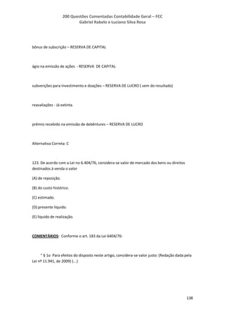 200 Questões Comentadas Contabilidade Geral – FCC
Gabriel Rabelo e Luciano Silva Rosa
138
bônus de subscrição – RESERVA DE CAPITAL
ágio na emissão de ações - RESERVA DE CAPITAL
subvenções para investimento e doações – RESERVA DE LUCRO ( vem do resultado)
reavaliações - Já extinta.
prêmio recebido na emissão de debêntures – RESERVA DE LUCRO
Alternativa Correta: C
123. De acordo com a Lei no 6.404/76, considera-se valor de mercado dos bens ou direitos
destinados à venda o valor
(A) de reposição.
(B) do custo histórico.
(C) estimado.
(D) presente líquido.
(E) líquido de realização.
COMENTÁRIOS: Conforme o art. 183 da Lei 6404/76:
“ § 1o Para efeitos do disposto neste artigo, considera-se valor justo: (Redação dada pela
Lei nº 11.941, de 2009) (...)
 