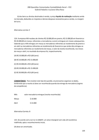 200 Questões Comentadas Contabilidade Geral – FCC
Gabriel Rabelo e Luciano Silva Rosa
139
b) dos bens ou direitos destinados à venda, o preço líquido de realização mediante venda
no mercado, deduzidos os impostos e demais despesas necessárias para a venda, e a margem
de lucro;
Alternativa correta: E
124. A empresa KW recebeu de clientes R$ 10.000,00 em janeiro, R$ 15.000,00 em fevereiro e
R$ 20.000,00 em março, referentes a mercadorias a serem entregues em meses subsequentes.
Sabendo que a KW entregou em março as mercadorias referentes ao recebimento de janeiro e
em abril as mercadorias referentes ao recebimento de fevereiro e que ainda não entregou as
mercadorias referentes ao recebimento de março, o valor da receita reconhecida, nos meses
de março e abril, no resultado da empresa foi, respectivamente,
(A) R$ 10.000,00 e R$ 0,00 (zero)
(B) R$ 10.000,00 e R$ 15.000,00
(C) R$ 20.000,00 e R$ 0,00 (zero)
(D) R$ 20.000,00 e R$ 15.000,00
(E) R$ 30.000,00 e R$ 0,00 (zero)
COMENTÁRIOS: Para resolver este tipo de questão, só precisamos organizar os dados,
lembrando que a receita só deve ser reconhecida quando da entrega da mercadoria (regime
de competência).
Mês valor mercadoria entregue (receita reconhecida)
Março $ 10.000
Abril $ 15.000
Alternativa Correta: B
125. De acordo com a Lei no 11.638/07, um ativo intangível com vida útil econômica
indefinida, após o reconhecimento inicial,
(A) deve ser amortizado.
 