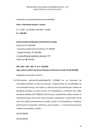 200 Questões Comentadas Contabilidade Geral – FCC
Gabriel Rabelo e Luciano Silva Rosa
14
Utilizando-se da equação básica da contabilidade:
Ativo = Patrimônio Líquido + Passivo
PL = 2.970 – (1.170.000 + 846.000 + 10.000)
PL = 944.000
Demonstração de Mutações do Patrimônio Líquido
Saldo Inicial  840.000
+ Aumento Capital Social em Dinheiro  240.000
- Resgate de Ações  (100.000)
+/- Lucro/Prejuízo Líquido do Exercício  X
Saldo Final  944.000
944 = 840 + 240 - 100 + X  X = (36.000)
Logo, pode-se inferir que houve Prejuízos no Exercício no valor de R$ (36.000).
O gabarito da questão é a letra D.
10. (FCC/Analista Judiciário/Contabilidade/TRT 2ª/2008) Em um balancete de
verificação levantado no final do exercício, o departamento de contabilidade de
uma companhia lançou, por engano, o saldo da conta de provisão para créditos de
liquidação duvidosa na coluna errada. Em conseqüência, a somatória dos saldos
devedores totalizou R$ 27.000,00 a mais do que a somatória dos saldos credores. A
companhia lançou como valor dessa provisão o equivalente a exatamente 3% do
valor dos créditos provenientes de vendas a prazo. Em conseqüência, no balanço
patrimonial da companhia, referente a esse exercício, o montante bruto desses
créditos correspondeu, em R$, a
(A) 450.000,00.
(B) 510.000,00.
 
