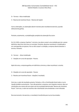200 Questões Comentadas Contabilidade Geral – FCC
Gabriel Rabelo e Luciano Silva Rosa
141
D – Terreno – Ativo imobilizado
C – Reserva de incentivos fiscais – Reserva de Capital
Com as alterações, as subvenções devem transitar pelo resultado do exercício, quando
efetivamente ganhas.
Portanto, atualmente, a contabilização completa da subvenção fica assim:
Em 31.12.08: a empresa “ganhou” o terreno, mas deve cumprir uma condição para ter a posse
definitiva: deve ficar três anos no município. Portanto, devemos reconhecer o Imobilizado e
em contrapartida um passivo. Pois se não cumprir a condição, a empresa deverá devolver o
terreno. Portanto:
D – Terreno - -Ativo Imobilizado
C - Doações em curso de aquisição – Passivo.
Após três anos, a empresa ganhou em definitivo o terreno, e deve reconhecer a receita:
D – Doações em curso de aquisição – Passivo
C – Receita com incentivos fiscais – doações ( resultado)
Com isso, o valor do resultado aumenta. Portanto, o IR e a Contribuição Social sobre o Lucro
Líquido também aumentariam. Para não penalizar a empresa, com impostos maiores, deve ser
constituída uma reserva de lucro (pois vem do resultado) denominada “Reserva de incentivos
fiscais”. Com isso, o valor do incentivo não é distribuído como dividendos e nem tributado.
No encerramento do exercício, o resultado é transferido para Lucros Acumulados:
 