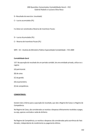 200 Questões Comentadas Contabilidade Geral – FCC
Gabriel Rabelo e Luciano Silva Rosa
142
D –Resultado do exercício (resultado)
C – Lucros acumulados (PL)
E aí deve ser constituída a Reserva de Incentivos Fiscais:
D – Lucros Acumulados (PL)
C – Reserva de Incentivos Fiscais (PL)
MPE – SE – Analista do Ministério Público Especialidade Contabilidade – FCC 2009
Contabilidade Geral
127. Na apuração do resultado de um período contábil, de uma entidade privada, utiliza-se o
regime
(A) patrimonial.
(B) de caixa.
(C) da gestão.
(D) orçamentário.
(E) de competência.
COMENTÁRIOS:
Existem dois critérios para a apuração do resultado, que são o Regime De Caixa e o Regime de
Competência.
No Regime de Caixa, são consideradas as receitas e despesas efetivamente recebidas e pagas,
ou seja, apenas a entrada e saída de dinheiro.
No Regime de Competência, as receitas e despesas são consideradas pela ocorrência do Fato
Gerador, independente do recebimento ou pagamento efetivo.
 