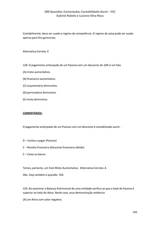 200 Questões Comentadas Contabilidade Geral – FCC
Gabriel Rabelo e Luciano Silva Rosa
143
Contabilmente, deve ser usado o regime de competência. O regime de caixa pode ser usado
apenas para fins gerenciais.
Alternativa Correta: E
128. O pagamento antecipado de um Passivo com um desconto de 10% é um fato
(A) misto aumentativo.
(B) financeiro aumentativo.
(C) orçamentário diminutivo.
(D) permutativo diminutivo.
(E) misto diminutivo.
COMENTÁRIOS:
O pagamento antecipado de um Passivo com um desconto é contabilizado assim:
D – Contas a pagar (Passivo)
C – Receita Financeira (Desconto financeiro obtido)
C – Caixa ou banco
Temos, portanto, um Fato Misto Aumentativo. Alternativa Correta: A
Obs. Veja também a questão 104.
129. Ao examinar o Balanço Patrimonial de uma entidade verifica-se que o total do Passivo é
superior ao total do Ativo. Neste caso, essa demonstração evidencia
(A) um Ativo com valor negativo.
 