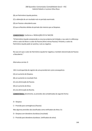 200 Questões Comentadas Contabilidade Geral – FCC
Gabriel Rabelo e Luciano Silva Rosa
144
(B) um Patrimônio Líquido positivo.
(C) a obtenção de um resultado nulo no período examinado.
(D) um Passivo a descoberto.xxxx
(E) que as Receitas obtidas do período são maiores que as Despesas.
COMENTÁRIOS: Conforme a RESOLUÇÃO CFC N.º 847/99
“O Patrimônio Líquido compreende os recursos próprios da Entidade, e seu valor é a diferença
entre o valor do Ativo e o valor do Passivo (Ativo menos Passivo). Portanto, o valor do
Patrimônio Líquido pode ser positivo, nulo ou negativo.
No caso em que o valor do Patrimônio Líquido for negativo, é também denominado de Passivo
a Descoberto.”
Alternativa correta: D
130. A contrapartida do registro de uma provisão tem como consequência
(A) um aumento de Despesa.
(B) um aumento no resultado final.
(C) uma diminuição de Passivo.
(D) um aumento de Ativo.
(E) uma diminuição da Receita.
COMENTÁRIOS: Geralmente, as provisões são contabilizadas da seguinte forma:
D – Despesa
C – Provisão para contingências (Passivo)
Mas algumas provisões são classificadas como retificadora do Ativo. Ex:
D – Despesa com devedores duvidosos (resultado)
C – Provisão para devedores duvidosos (retificadora do ativo)
 