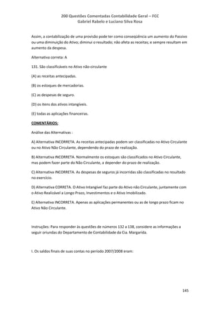 200 Questões Comentadas Contabilidade Geral – FCC
Gabriel Rabelo e Luciano Silva Rosa
145
Assim, a contabilização de uma provisão pode ter como conseqüência um aumento do Passivo
ou uma diminuição do Ativo; diminui o resultado; não afeta as receitas; e sempre resultam em
aumento da despesa.
Alternativa correta: A
131. São classificáveis no Ativo não-circulante
(A) as receitas antecipadas.
(B) os estoques de mercadorias.
(C) as despesas de seguro.
(D) os itens dos ativos intangíveis.
(E) todas as aplicações financeiras.
COMENTÁRIOS:
Análise das Alternativas :
A) Alternativa INCORRETA. As receitas antecipadas podem ser classificadas no Ativo Circulante
ou no Ativo Não Circulante, dependendo do prazo de realização.
B) Alternativa INCORRETA. Normalmente os estoques são classificados no Ativo Circulante,
mas podem fazer parte do Não Circulante, a depender do prazo de realização.
C) Alternativa INCORRETA. As despesas de seguros já incorridas são classificadas no resultado
no exercício.
D) Alternativa CORRETA. O Ativo Intangível faz parte do Ativo não Circulante, juntamente com
o Ativo Realizável a Longo Prazo, Investimentos e o Ativo Imobilizado.
E) Alternativa INCORRETA. Apenas as aplicações permanentes ou as de longo prazo ficam no
Ativo Não Circulante.
Instruções: Para responder às questões de números 132 a 138, considere as informações a
seguir oriundas do Departamento de Contabilidade da Cia. Margarida.
I. Os saldos finais de suas contas no período 2007/2008 eram:
 