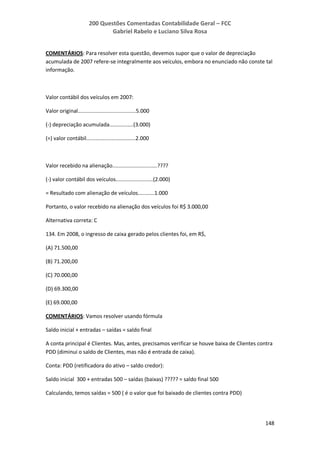 200 Questões Comentadas Contabilidade Geral – FCC
Gabriel Rabelo e Luciano Silva Rosa
148
COMENTÁRIOS: Para resolver esta questão, devemos supor que o valor de depreciação
acumulada de 2007 refere-se integralmente aos veículos, embora no enunciado não conste tal
informação.
Valor contábil dos veículos em 2007:
Valor original.......................................5.000
(-) depreciação acumulada................(3.000)
(=) valor contábil.................................2.000
Valor recebido na alienação..............................????
(-) valor contábil dos veículos.........................(2.000)
= Resultado com alienação de veículos...........1.000
Portanto, o valor recebido na alienação dos veículos foi R$ 3.000,00
Alternativa correta: C
134. Em 2008, o ingresso de caixa gerado pelos clientes foi, em R$,
(A) 71.500,00
(B) 71.200,00
(C) 70.000,00
(D) 69.300,00
(E) 69.000,00
COMENTÁRIOS: Vamos resolver usando fórmula
Saldo inicial + entradas – saídas = saldo final
A conta principal é Clientes. Mas, antes, precisamos verificar se houve baixa de Clientes contra
PDD (diminui o saldo de Clientes, mas não é entrada de caixa).
Conta: PDD (retificadora do ativo – saldo credor):
Saldo inicial 300 + entradas 500 – saídas (baixas) ????? = saldo final 500
Calculando, temos saídas = 500 ( é o valor que foi baixado de clientes contra PDD)
 